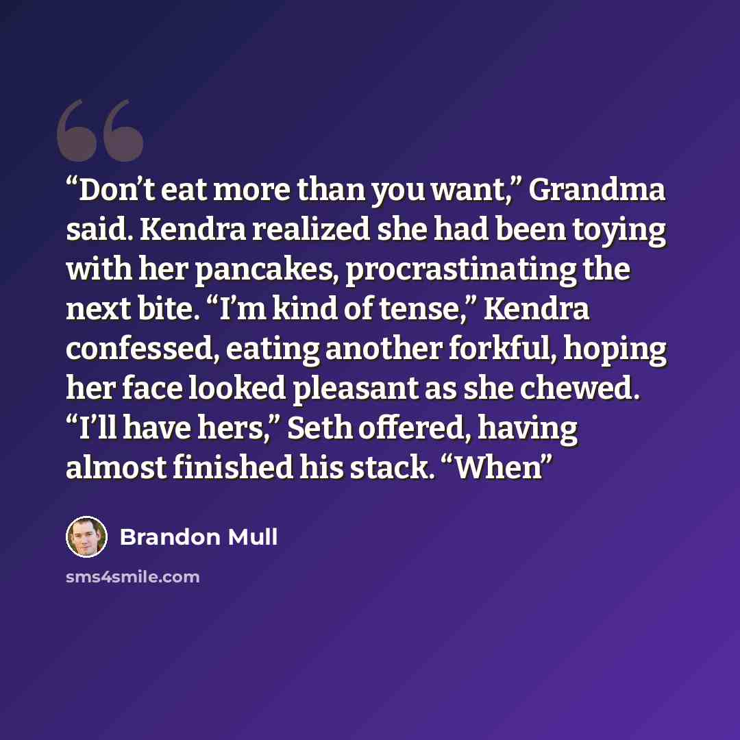 “Don’t eat more than you want,” Grandma said. Kendra realized she had been toying with her pancakes, procrastinating the next bite. “I’m kind of tense,” Kendra confessed, eating another forkful, hoping her face looked pleasant as she chewed. “I’ll have hers,” Seth offered, having almost finished…” quote by Brandon Mull