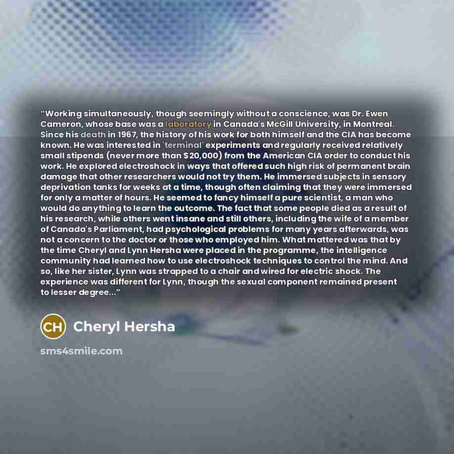 “Working simultaneously, though seemingly without a conscience, was Dr. Ewen Cameron, whose base was a laboratory in Canada's McGill University, in Montreal. Since his death in 1967, the history of his work for both himself and the CIA has become known. He was interested in 'terminal' experiments…” quote by Cheryl Hersha