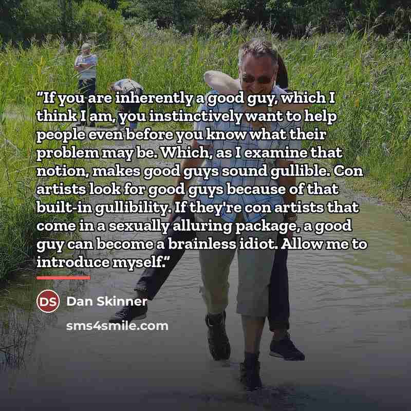 “If you are inherently a good guy, which I think I am, you instinctively want to help people even before you know what their problem may be. Which, as I examine that notion, makes good guys sound gullible. Con artists look for good guys because of that built-in gullibility. If they're con artists…” quote by Dan Skinner