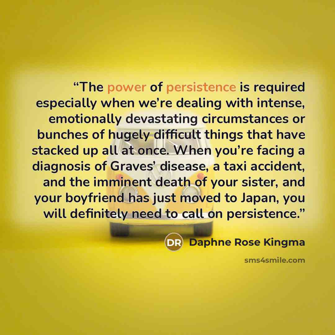 “The power of persistence is required especially when we’re dealing with intense, emotionally devastating circumstances or bunches of hugely difficult things that have stacked up all at once. When you’re facing a diagnosis of Graves’ disease, a taxi accident, and the imminent death of your sister…” quote by Daphne Rose Kingma
