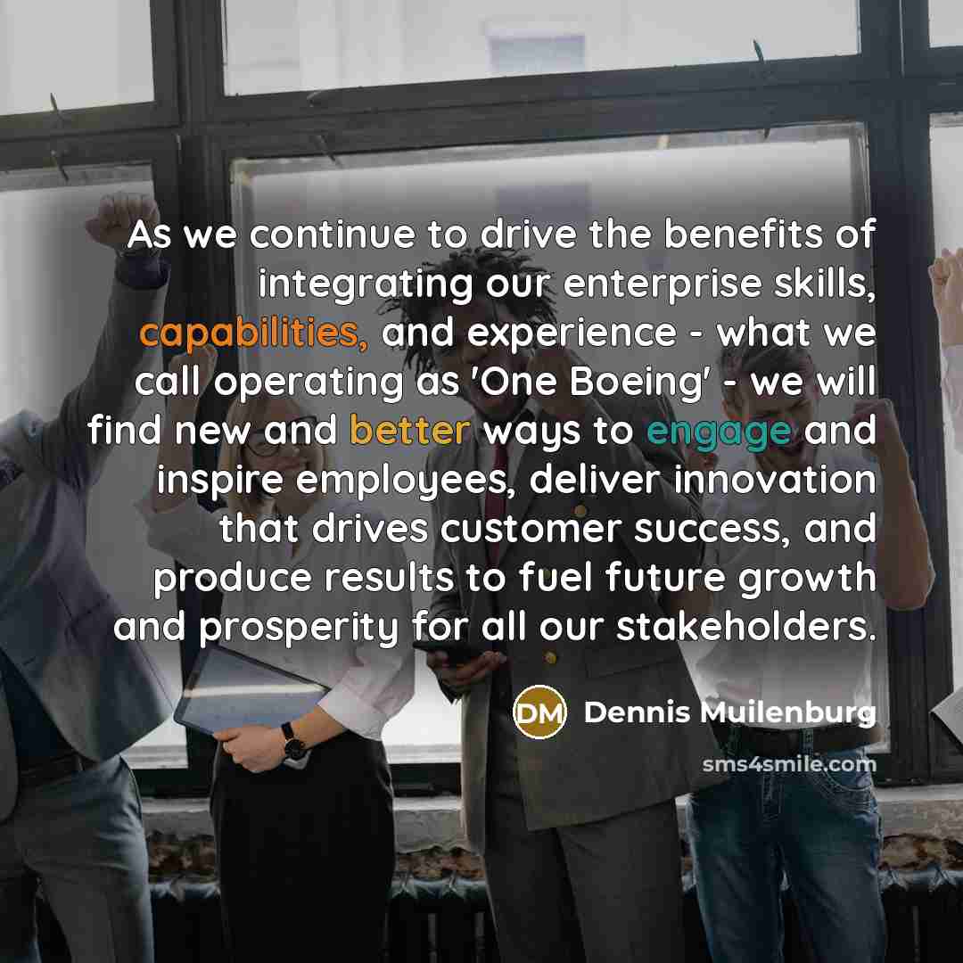 “As we continue to drive the benefits of integrating our enterprise skills, capabilities, and experience - what we call operating as 'One Boeing' - we will find new and better ways to engage and inspire employees, deliver innovation that drives customer success, and produce results to fuel future…” quote by Dennis Muilenburg