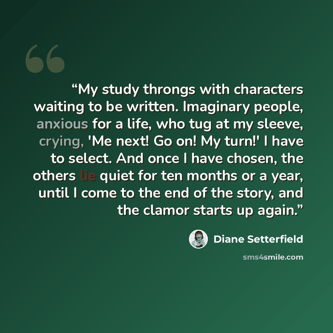 “My study throngs with characters waiting to be written. Imaginary people, anxious for a life, who tug at my sleeve, crying, 'Me next! Go on! My turn!' I have to select. And once I have chosen, the others lie quiet for ten months or a year, until I come to the end of the story, and the clamor…” quote by Diane Setterfield