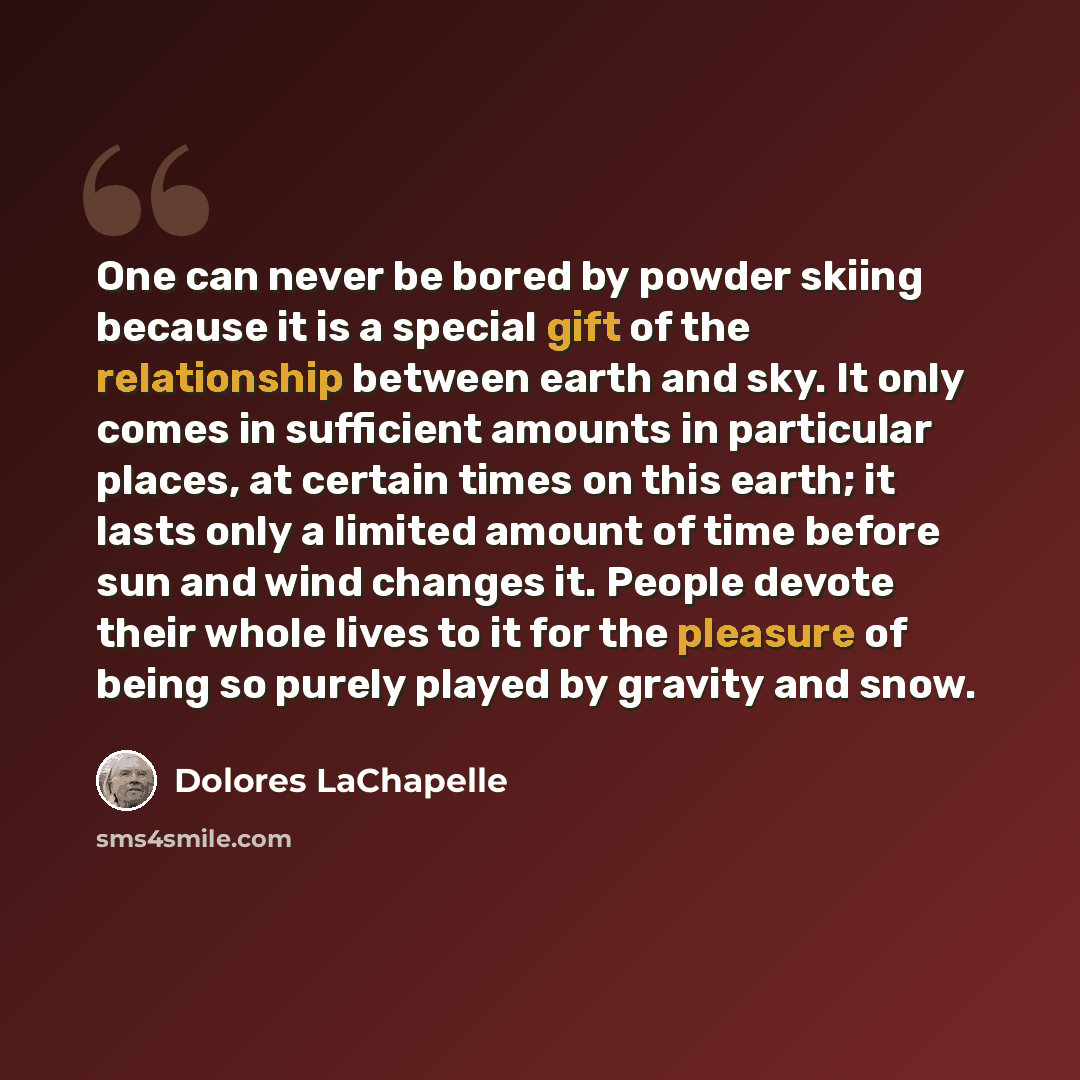 “One can never be bored by powder skiing because it is a special gift of the relationship between earth and sky. It only comes in sufficient amounts in particular places, at certain times on this earth; it lasts only a limited amount of time before sun and wind changes it. People devote their whole…” quote by Dolores LaChapelle