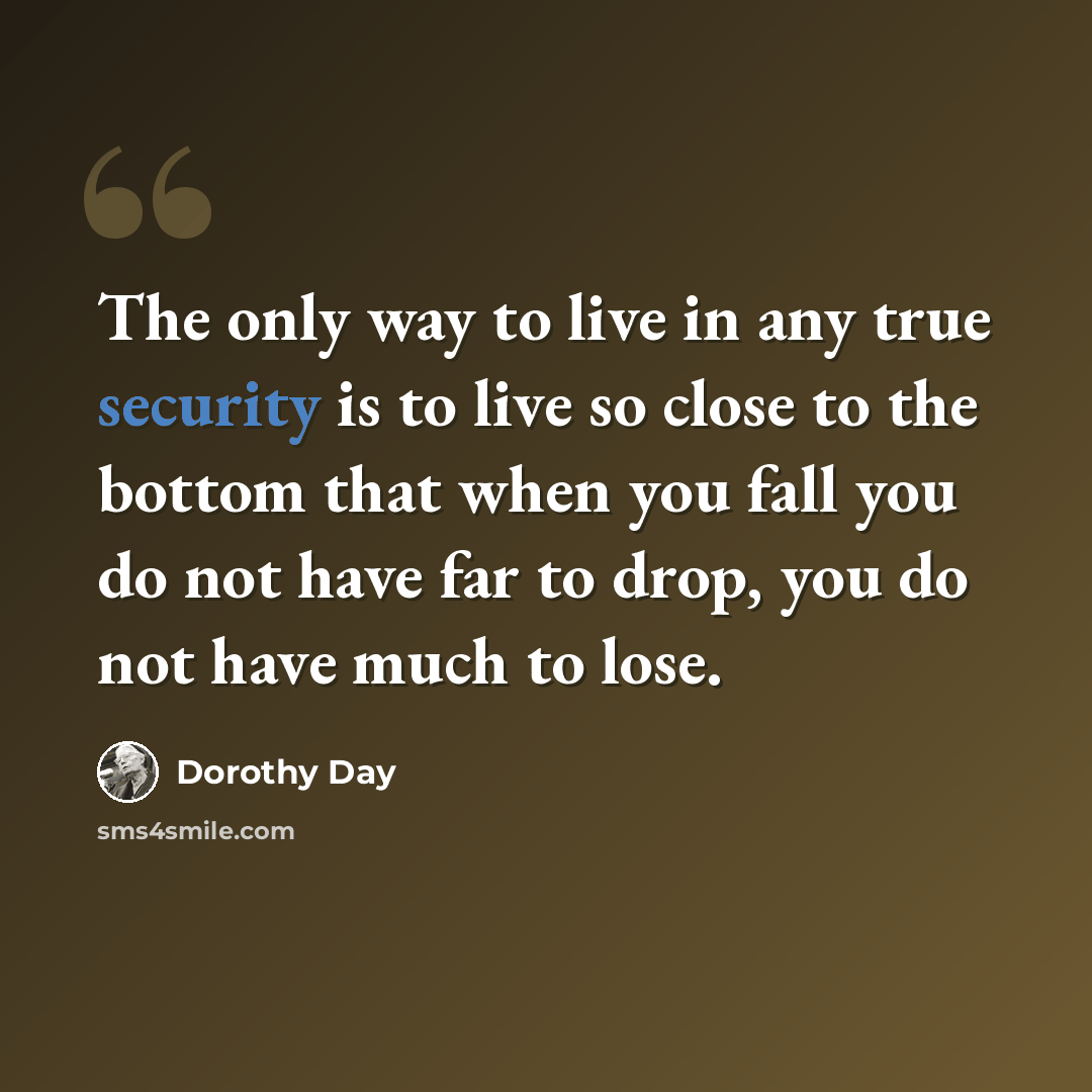 “The only way to live in any true security is to live so close to the bottom that when you fall you do not have far to drop, you do not have much to lose.” quote by Dorothy Day