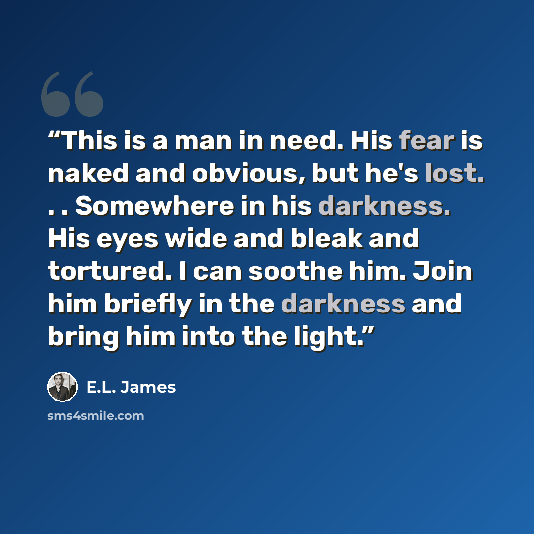 “This is a man in need. His fear is naked and obvious, but he's lost. . . Somewhere in his darkness. His eyes wide and bleak and tortured. I can soothe him. Join him briefly in the darkness and bring him into the light.” quote by E.L. James