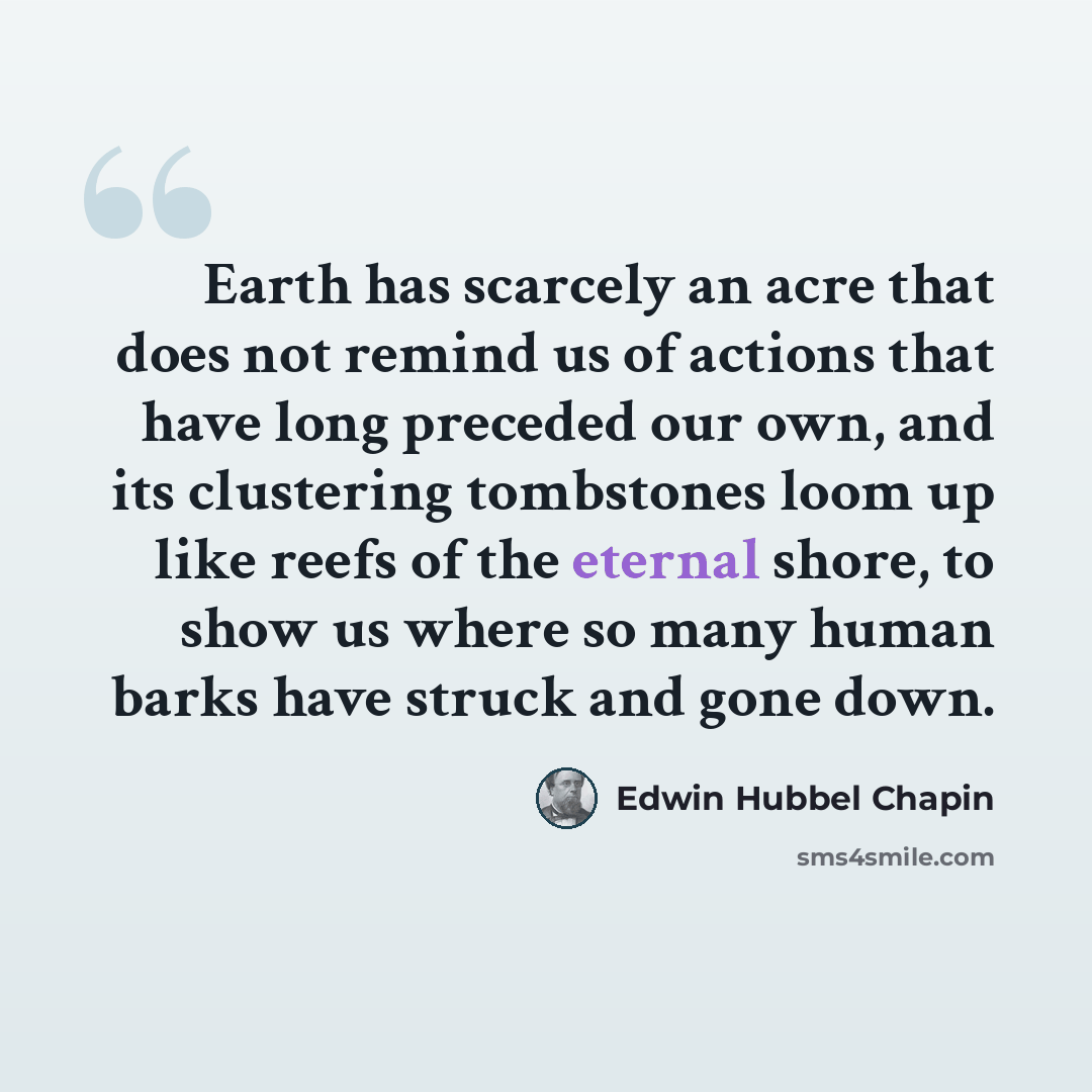 “Earth has scarcely an acre that does not remind us of actions that have long preceded our own, and its clustering tombstones loom up like reefs of the eternal shore, to show us where so many human barks have struck and gone down.” quote by Edwin Hubbel Chapin