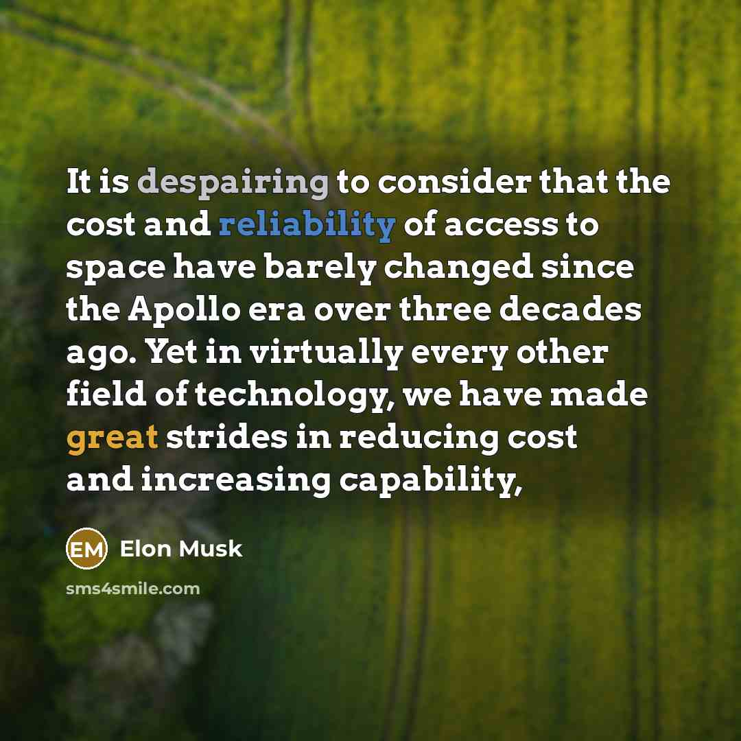 “It is despairing to consider that the cost and reliability of access to space have barely changed since the Apollo era over three decades ago. Yet in virtually every other field of technology, we have made great strides in reducing cost and increasing capability,” quote by Elon Musk