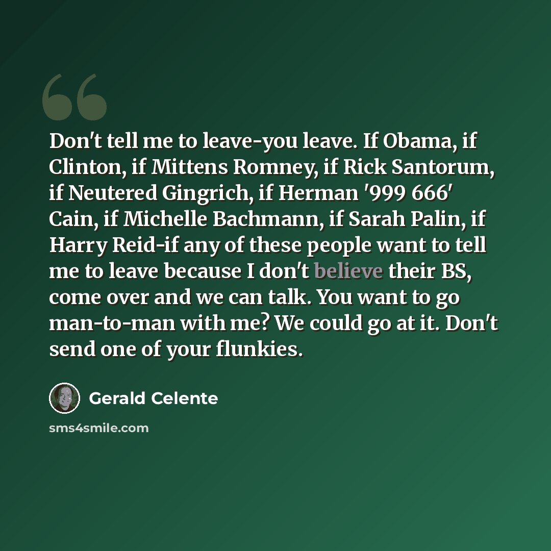 “Don't tell me to leave-you leave. If Obama, if Clinton, if Mittens Romney, if Rick Santorum, if Neutered Gingrich, if Herman '999 666' Cain, if Michelle Bachmann, if Sarah Palin, if Harry Reid-if any of these people want to tell me to leave because I don't believe their BS, come over and we can…” quote by Gerald Celente