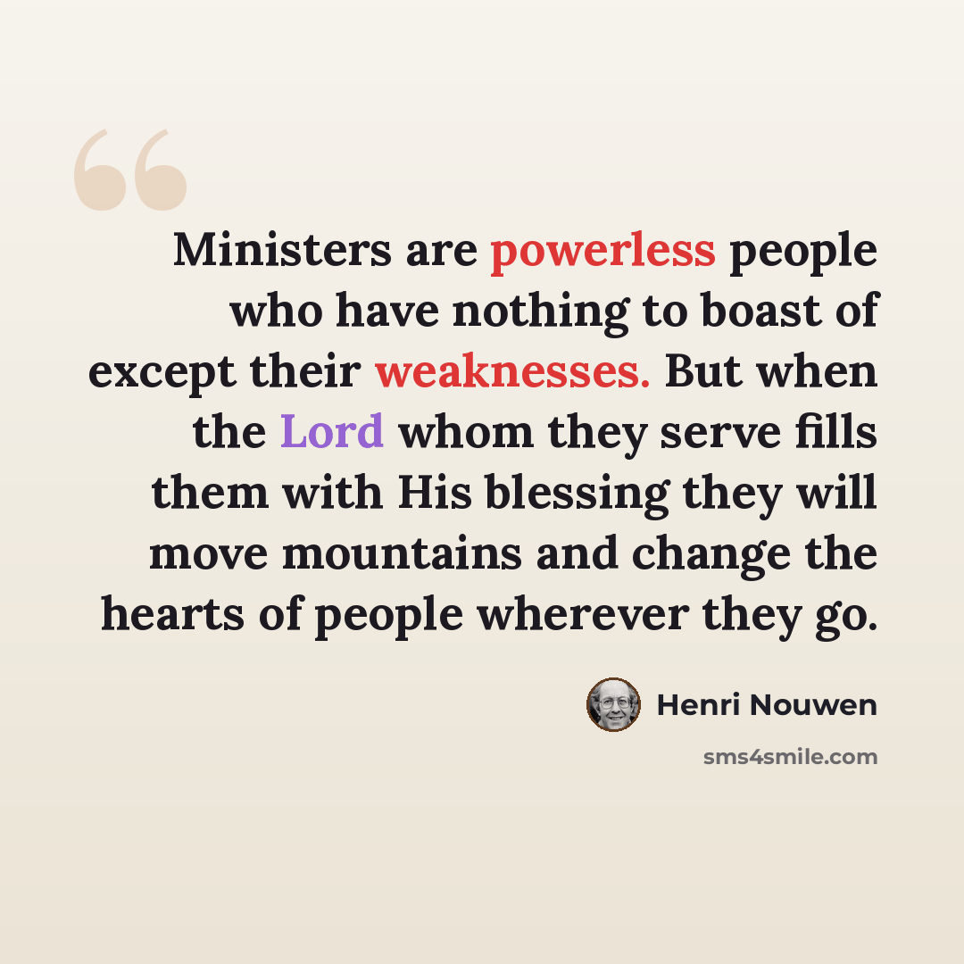 “Ministers are powerless people who have nothing to boast of except their weaknesses. But when the Lord whom they serve fills them with His blessing they will move mountains and change the hearts of people wherever they go.” quote by Henri Nouwen