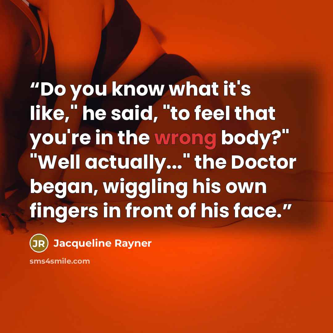 “Do you know what it's like," he said, "to feel that you're in the wrong body?" "Well actually..." the Doctor began, wiggling his own fingers in front of his face.” quote by Jacqueline Rayner