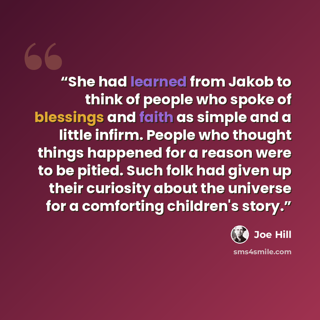 “She had learned from Jakob to think of people who spoke of blessings and faith as simple and a little infirm. People who thought things happened for a reason were to be pitied. Such folk had given up their curiosity about the universe for a comforting children's story.” quote by Joe Hill