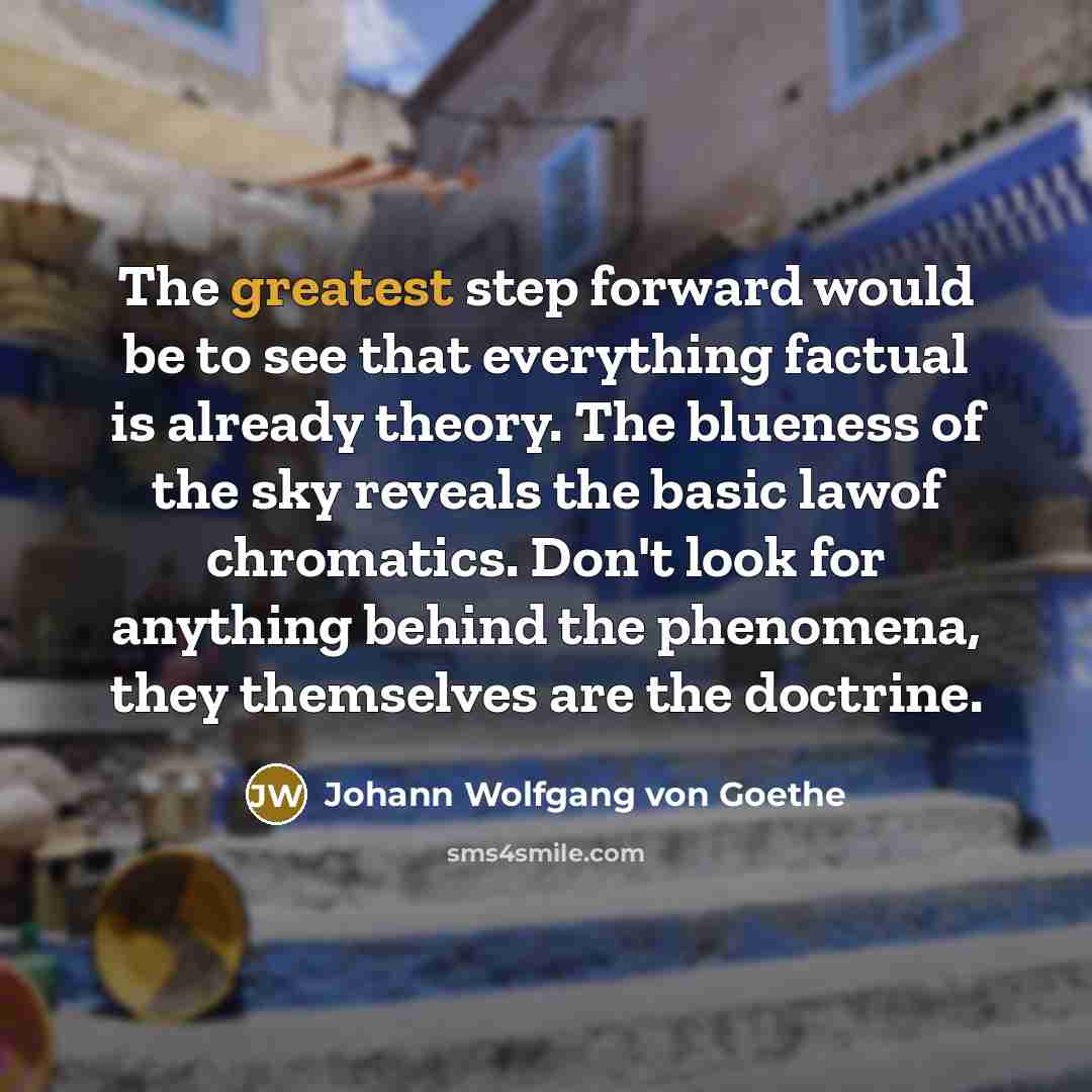“The greatest step forward would be to see that everything factual is already theory. The blueness of the sky reveals the basic lawof chromatics. Don't look for anything behind the phenomena, they themselves are the doctrine.” quote by Johann Wolfgang von Goethe