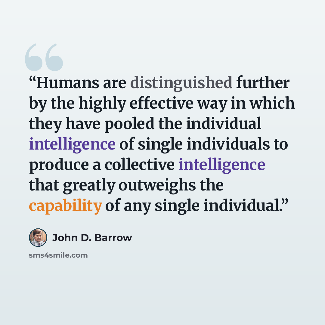 “Humans are distinguished further by the highly effective way in which they have pooled the individual intelligence of single individuals to produce a collective intelligence that greatly outweighs the capability of any single individual.” quote by John D. Barrow