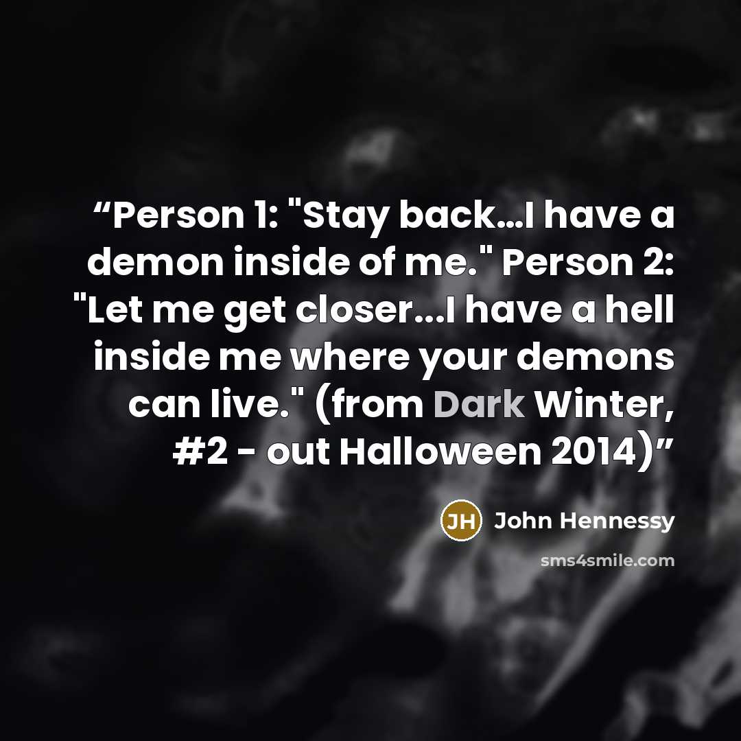 “Person 1: "Stay back…I have a demon inside of me." Person 2: "Let me get closer...I have a hell inside me where your demons can live." (from Dark Winter, #2 - out Halloween 2014)” quote by John Hennessy