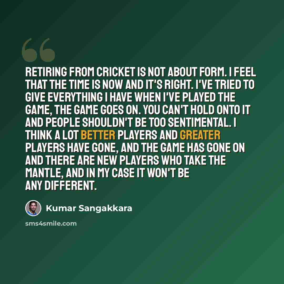 “Retiring from cricket is not about form. I feel that the time is now and it's right. I've tried to give everything I have when I've played the game, the game goes on. You can't hold onto it and people shouldn't be too sentimental. I think a lot better players and greater players have gone, and the…” quote by Kumar Sangakkara