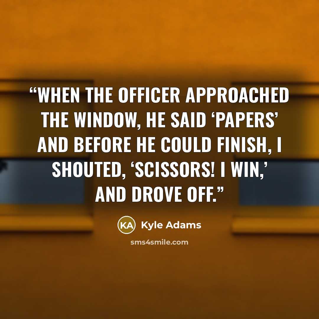 “When the officer approached the window, he said ‘Papers’ and before he could finish, I shouted, ‘Scissors! I win,’ and drove off.” quote by Kyle Adams
