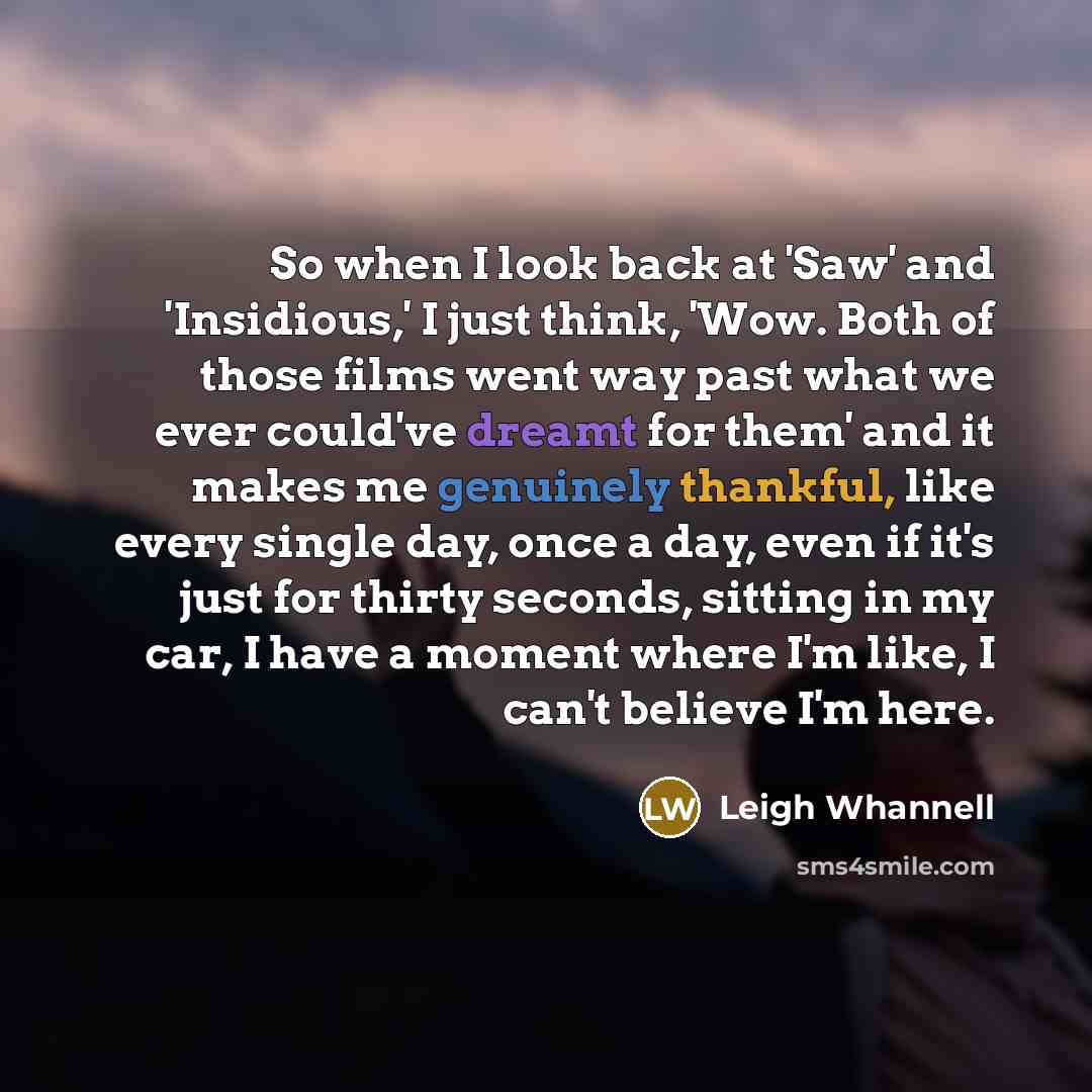 “So when I look back at 'Saw' and 'Insidious,' I just think, 'Wow. Both of those films went way past what we ever could've dreamt for them' and it makes me genuinely thankful, like every single day, once a day, even if it's just for thirty seconds, sitting in my car, I have a moment where I'm like…” quote by Leigh Whannell