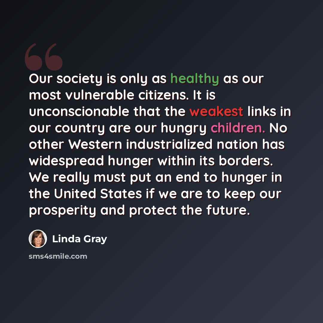 “Our society is only as healthy as our most vulnerable citizens. It is unconscionable that the weakest links in our country are our hungry children. No other Western industrialized nation has widespread hunger within its borders. We really must put an end to hunger in the United States if we are to…” quote by Linda Gray