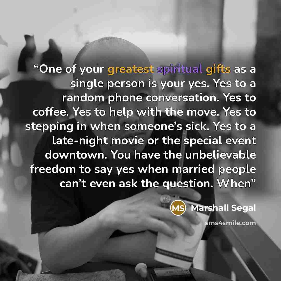 “One of your greatest spiritual gifts as a single person is your yes. Yes to a random phone conversation. Yes to coffee. Yes to help with the move. Yes to stepping in when someone’s sick. Yes to a late-night movie or the special event downtown. You have the unbelievable freedom to say yes when…” quote by Marshall Segal