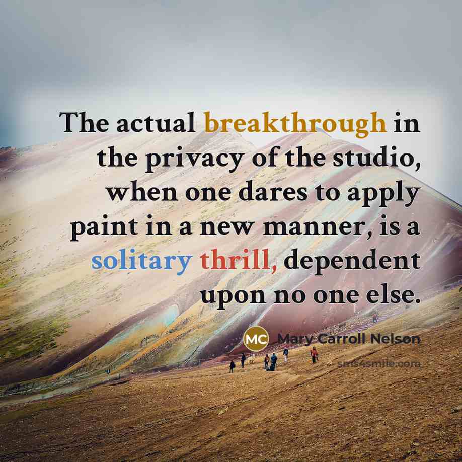 “The actual breakthrough in the privacy of the studio, when one dares to apply paint in a new manner, is a solitary thrill, dependent upon no one else.” quote by Mary Carroll Nelson
