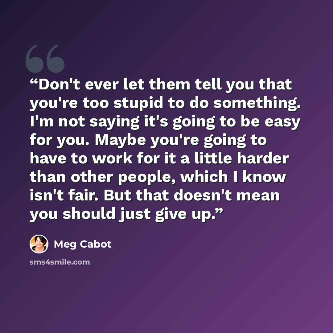“Don't ever let them tell you that you're too stupid to do something. I'm not saying it's going to be easy for you. Maybe you're going to have to work for it a little harder than other people, which I know isn't fair. But that doesn't mean you should just give up.” quote by Meg Cabot