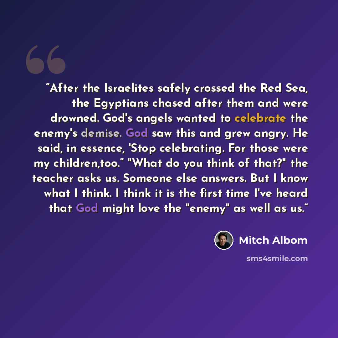 “After the Israelites safely crossed the Red Sea, the Egyptians chased after them and were drowned. God's angels wanted to celebrate the enemy's demise. God saw this and grew angry. He said, in essence, 'Stop celebrating. For those were my children,too.” "What do you think of that?" the teacher…” quote by Mitch Albom