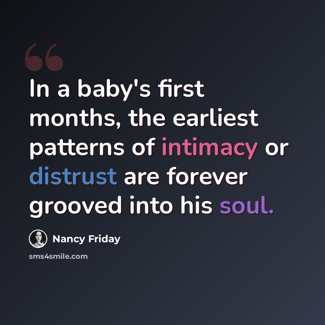 “In a baby's first months, the earliest patterns of intimacy or distrust are forever grooved into his soul.” quote by Nancy Friday