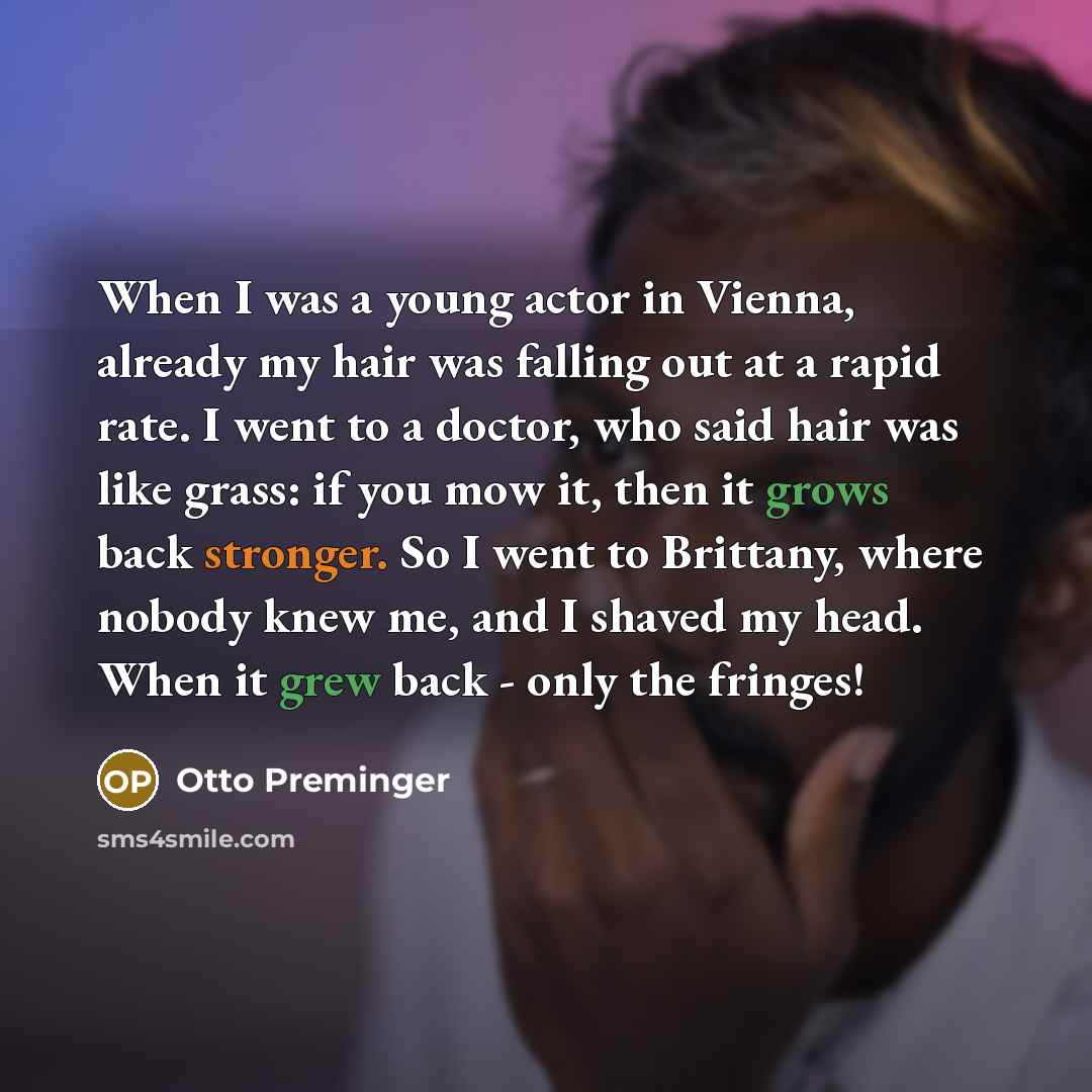 “When I was a young actor in Vienna, already my hair was falling out at a rapid rate. I went to a doctor, who said hair was like grass: if you mow it, then it grows back stronger. So I went to Brittany, where nobody knew me, and I shaved my head. When it grew back - only the fringes!” quote by Otto Preminger