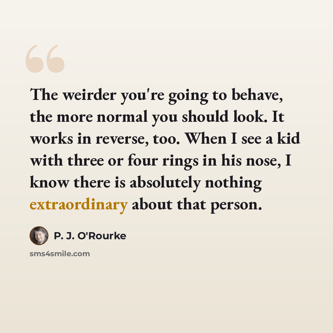 “The weirder you're going to behave, the more normal you should look. It works in reverse, too. When I see a kid with three or four rings in his nose, I know there is absolutely nothing extraordinary about that person.” quote by P. J. O'Rourke