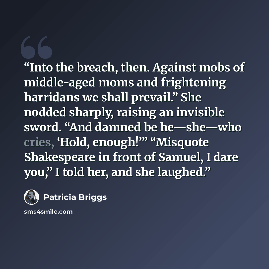 “Into the breach, then. Against mobs of middle-aged moms and frightening harridans we shall prevail.” She nodded sharply, raising an invisible sword. “And damned be he—she—who cries, ‘Hold, enough!’” “Misquote Shakespeare in front of Samuel, I dare you,” I told her, and she laughed.” quote by Patricia Briggs