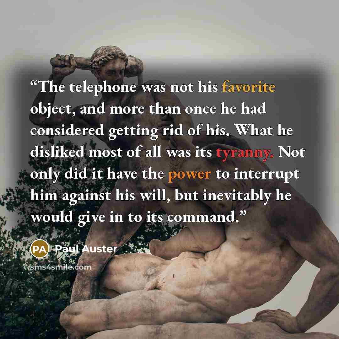 “The telephone was not his favorite object, and more than once he had considered getting rid of his. What he disliked most of all was its tyranny. Not only did it have the power to interrupt him against his will, but inevitably he would give in to its command.” quote by Paul Auster