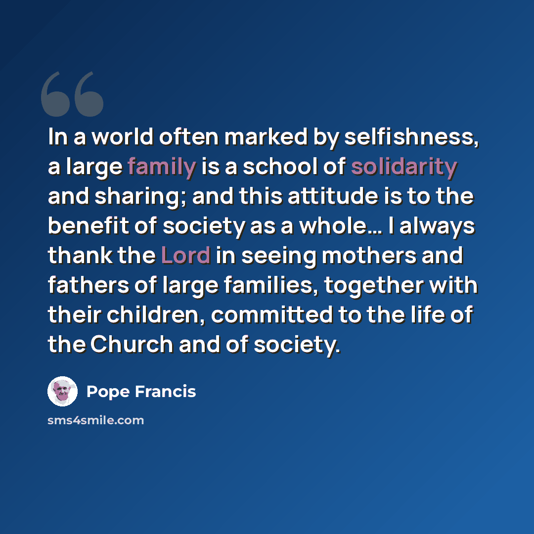 “In a world often marked by selfishness, a large family is a school of solidarity and sharing; and this attitude is to the benefit of society as a whole… I always thank the Lord in seeing mothers and fathers of large families, together with their children, committed to the life of the Church and of…” quote by Pope Francis