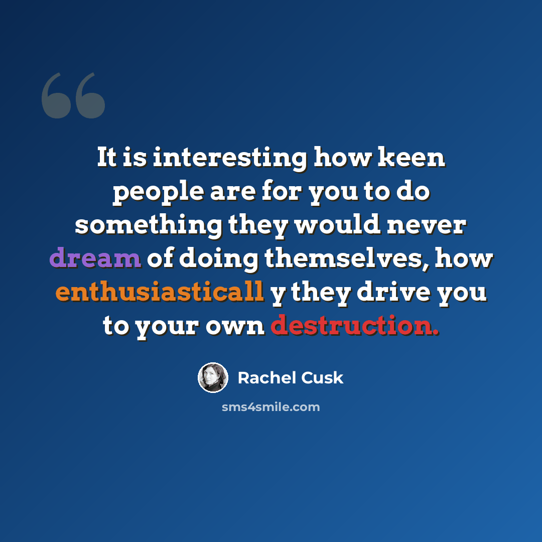 “It is interesting how keen people are for you to do something they would never dream of doing themselves, how enthusiasticall y they drive you to your own destruction.” quote by Rachel Cusk