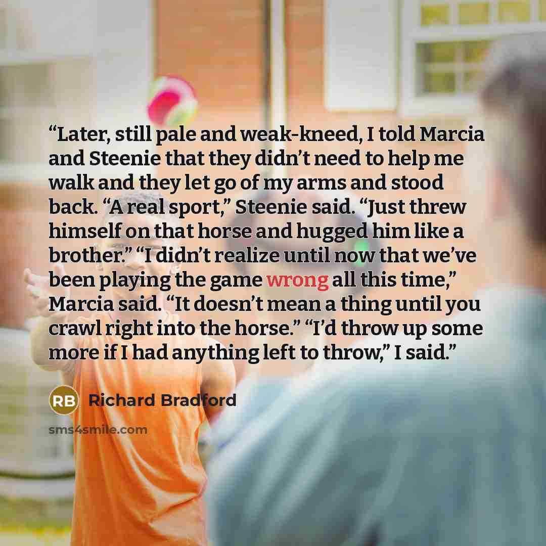 “Later, still pale and weak-kneed, I told Marcia and Steenie that they didn’t need to help me walk and they let go of my arms and stood back. “A real sport,” Steenie said. “Just threw himself on that horse and hugged him like a brother.” “I didn’t realize until now that we’ve been playing the game…” quote by Richard Bradford