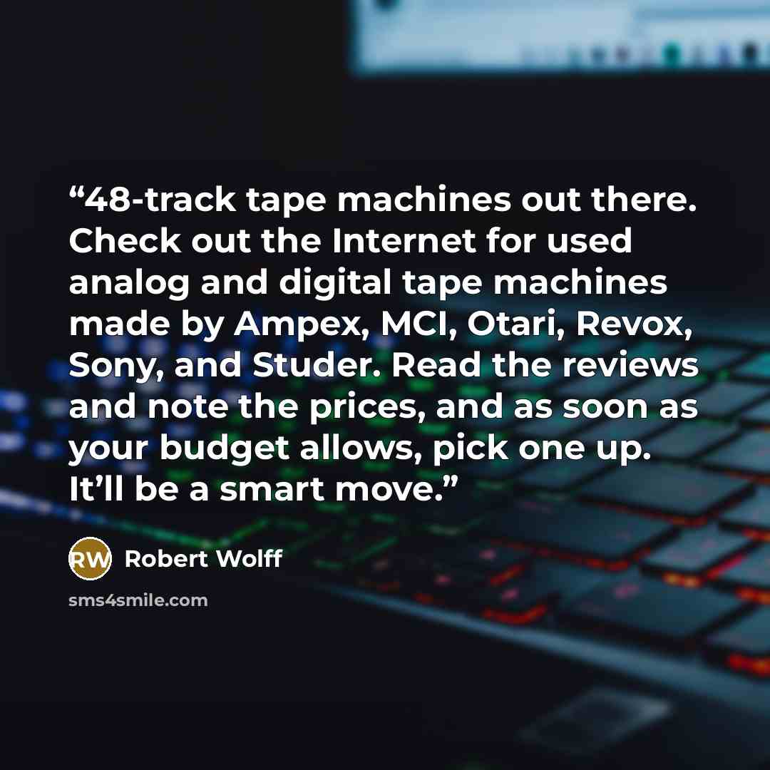 “48-track tape machines out there. Check out the Internet for used analog and digital tape machines made by Ampex, MCI, Otari, Revox, Sony, and Studer. Read the reviews and note the prices, and as soon as your budget allows, pick one up. It’ll be a smart move.” quote by Robert Wolff