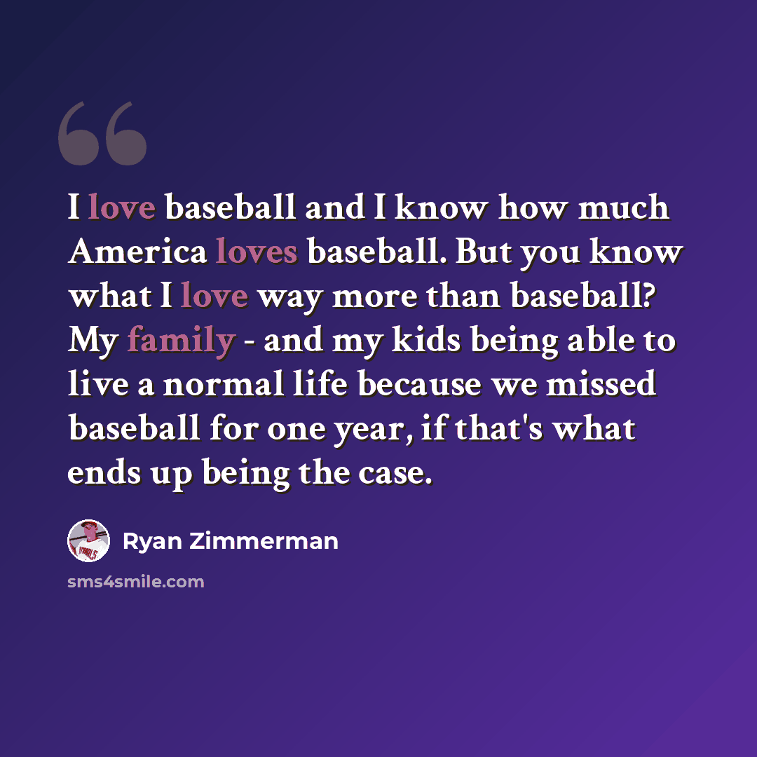 “I love baseball and I know how much America loves baseball. But you know what I love way more than baseball? My family - and my kids being able to live a normal life because we missed baseball for one year, if that's what ends up being the case.” quote by Ryan Zimmerman