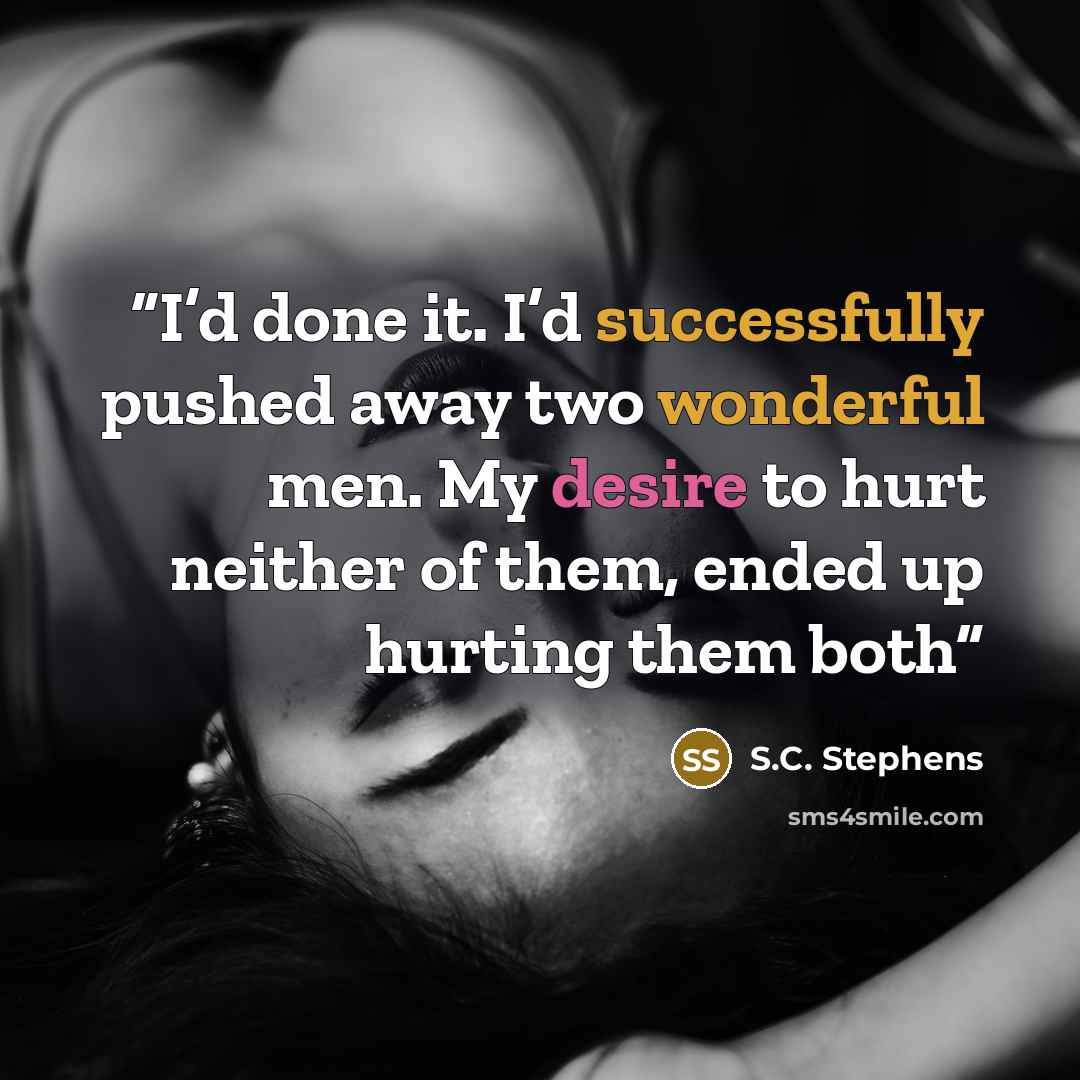 “I’d done it. I’d successfully pushed away two wonderful men. My desire to hurt neither of them, ended up hurting them both” quote by S.C. Stephens