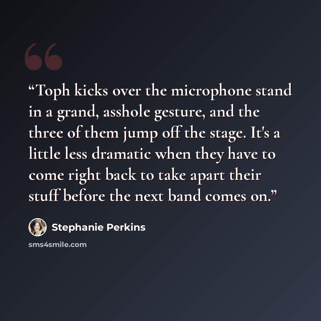 “Toph kicks over the microphone stand in a grand, asshole gesture, and the three of them jump off the stage. It's a little less dramatic when they have to come right back to take apart their stuff before the next band comes on.” quote by Stephanie Perkins