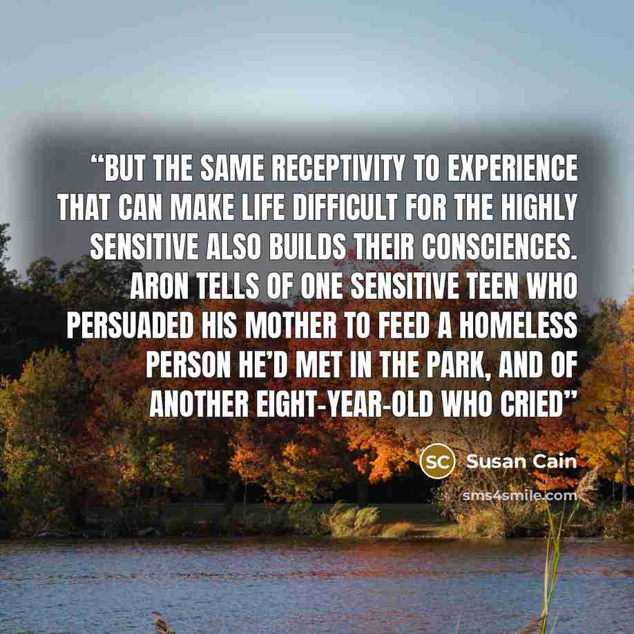 “But the same receptivity to experience that can make life difficult for the highly sensitive also builds their consciences. Aron tells of one sensitive teen who persuaded his mother to feed a homeless person he’d met in the park, and of another eight-year-old who cried” quote by Susan Cain