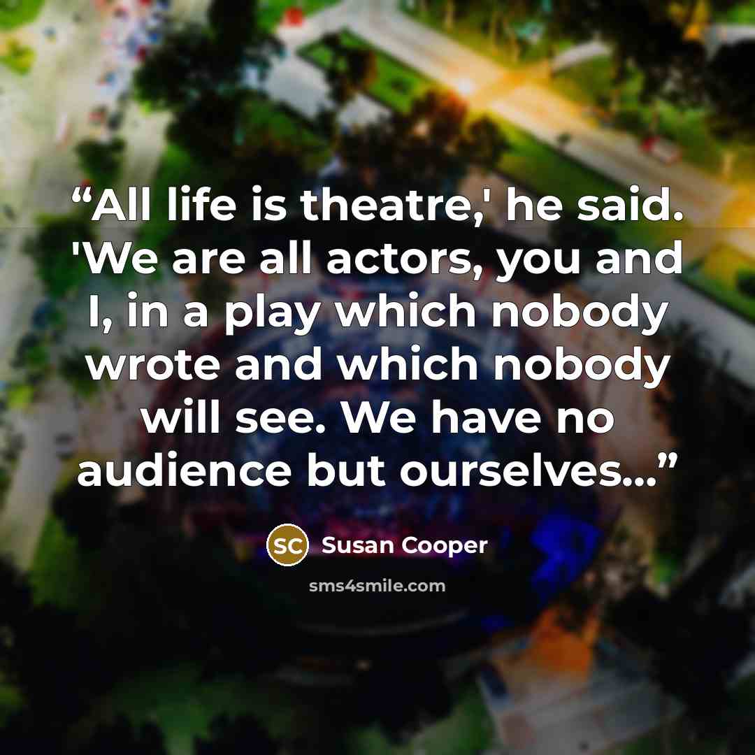 “All life is theatre,' he said. 'We are all actors, you and I, in a play which nobody wrote and which nobody will see. We have no audience but ourselves…” quote by Susan Cooper