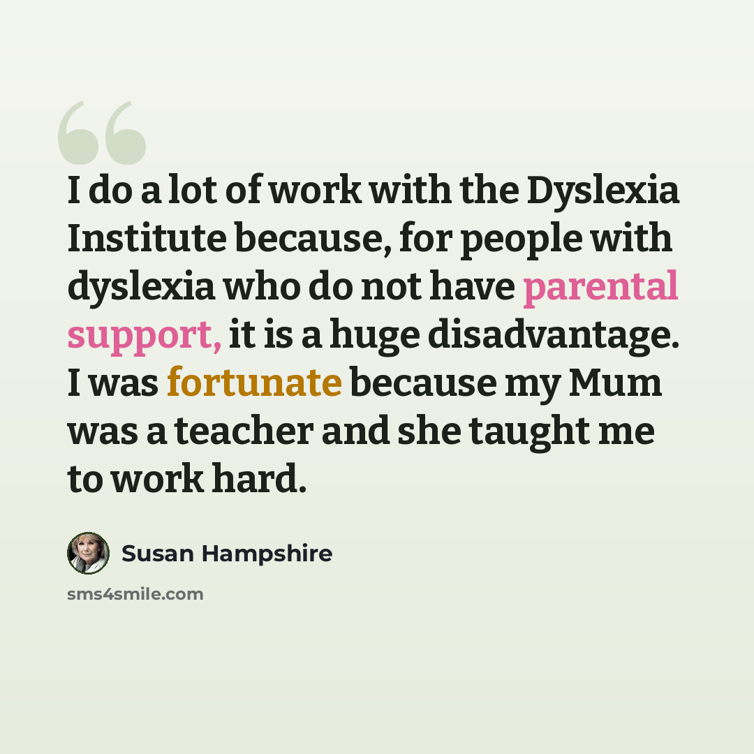 “I do a lot of work with the Dyslexia Institute because, for people with dyslexia who do not have parental support, it is a huge disadvantage. I was fortunate because my Mum was a teacher and she taught me to work hard.” quote by Susan Hampshire
