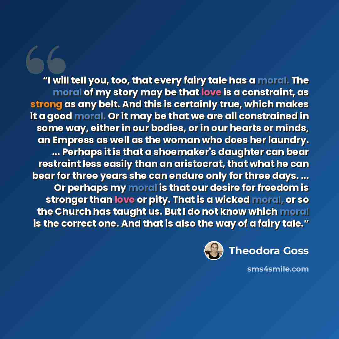 “I will tell you, too, that every fairy tale has a moral. The moral of my story may be that love is a constraint, as strong as any belt. And this is certainly true, which makes it a good moral. Or it may be that we are all constrained in some way, either in our bodies, or in our hearts or minds, an…” quote by Theodora Goss