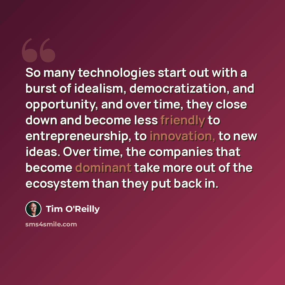 “So many technologies start out with a burst of idealism, democratization, and opportunity, and over time, they close down and become less friendly to entrepreneurship, to innovation, to new ideas. Over time, the companies that become dominant take more out of the ecosystem than they put back in.” quote by Tim O'Reilly