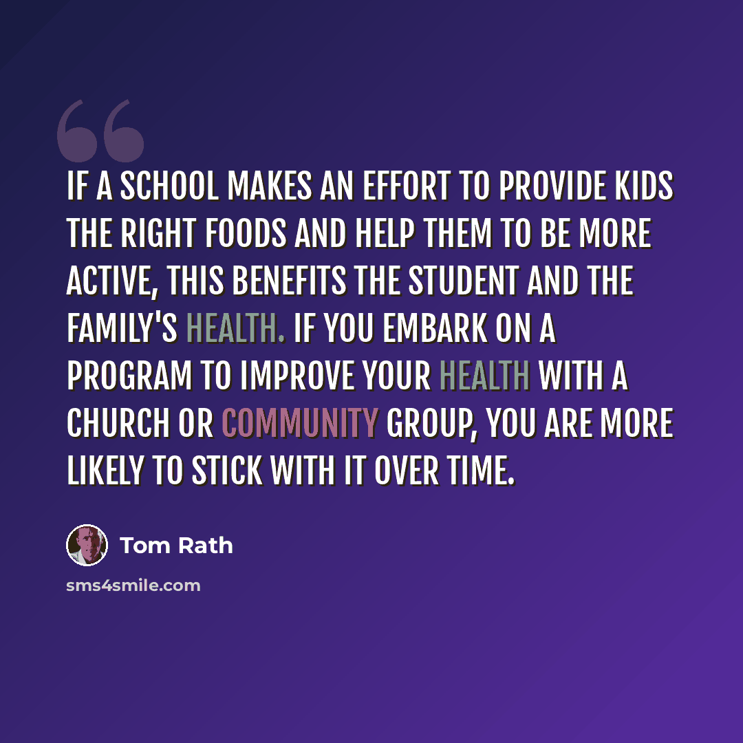 “If a school makes an effort to provide kids the right foods and help them to be more active, this benefits the student and the family's health. If you embark on a program to improve your health with a church or community group, you are more likely to stick with it over time.” quote by Tom Rath