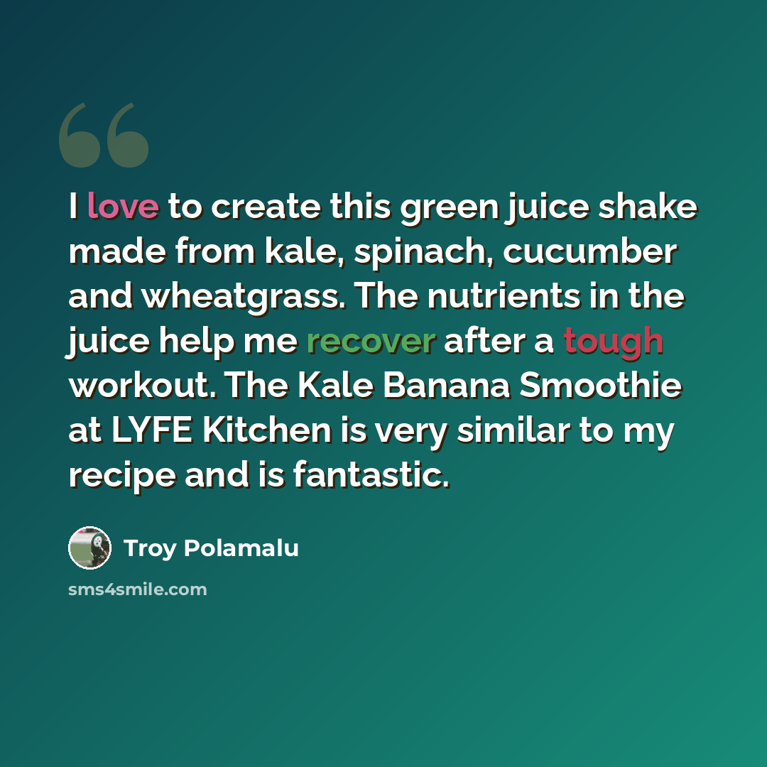 “I love to create this green juice shake made from kale, spinach, cucumber and wheatgrass. The nutrients in the juice help me recover after a tough workout. The Kale Banana Smoothie at LYFE Kitchen is very similar to my recipe and is fantastic.” quote by Troy Polamalu