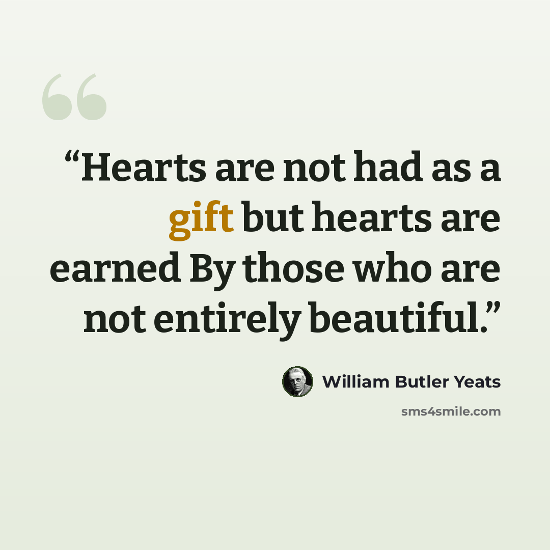 “Hearts are not had as a gift but hearts are earned By those who are not entirely beautiful.” quote by William Butler Yeats