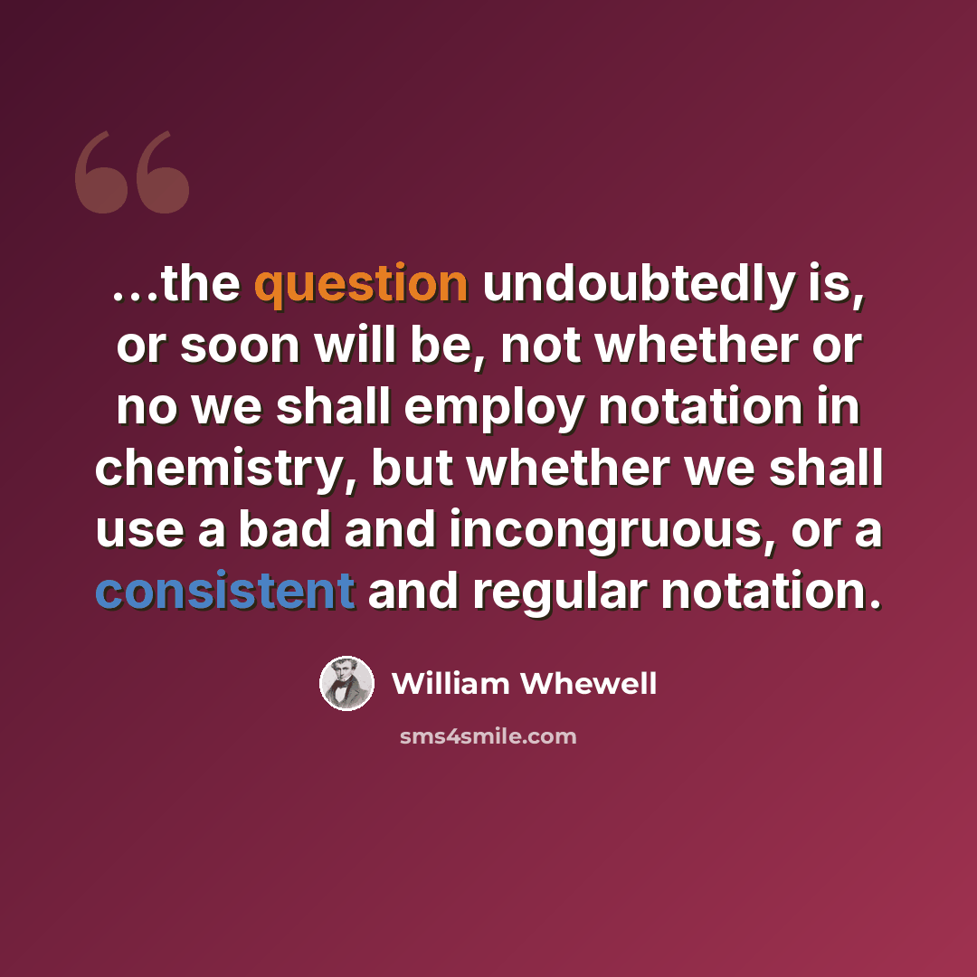 “...the question undoubtedly is, or soon will be, not whether or no we shall employ notation in chemistry, but whether we shall use a bad and incongruous, or a consistent and regular notation.” quote by William Whewell