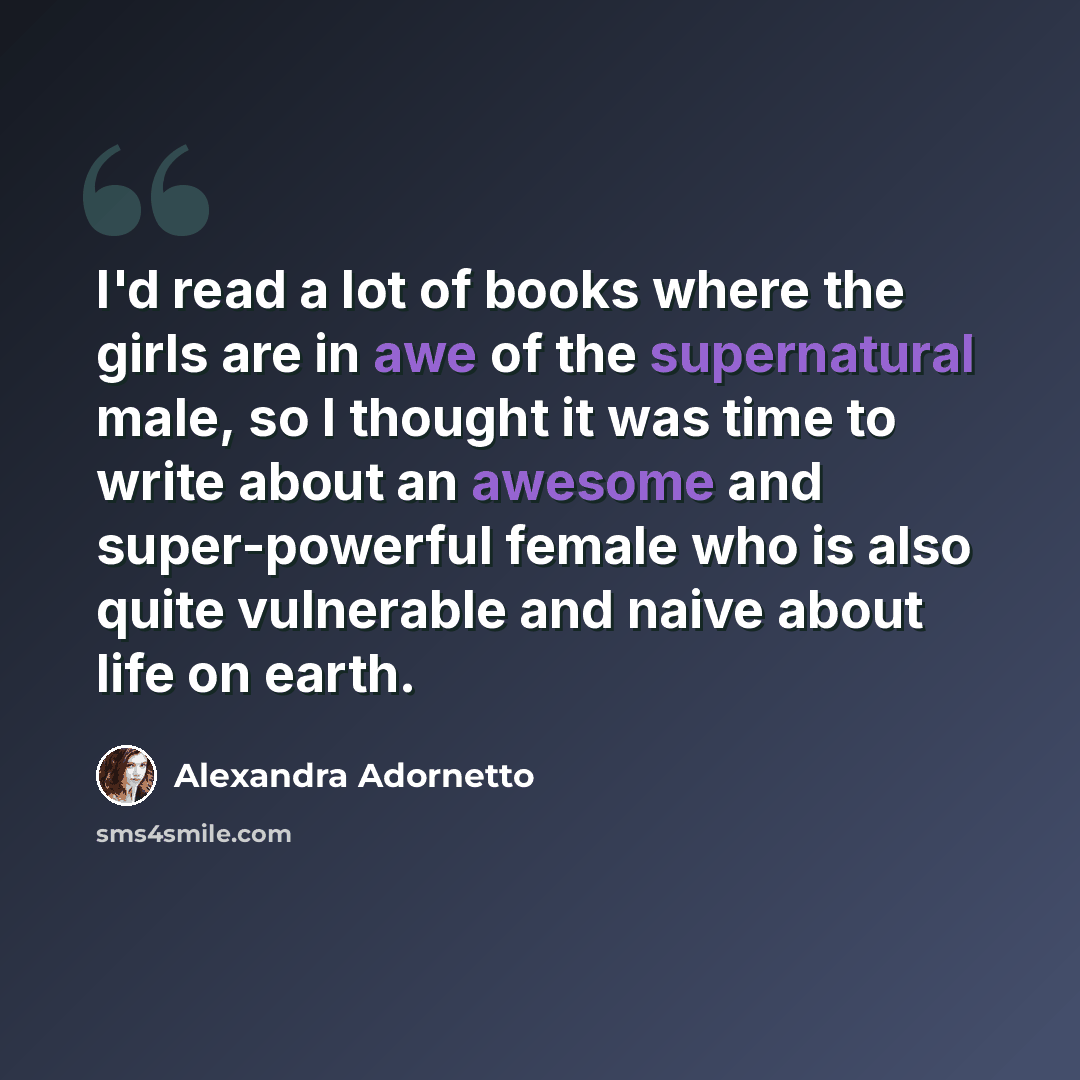 “I'd read a lot of books where the girls are in awe of the supernatural male, so I thought it was time to write about an awesome and super-powerful female who is also quite vulnerable and naive about life on earth.” quote by Alexandra Adornetto