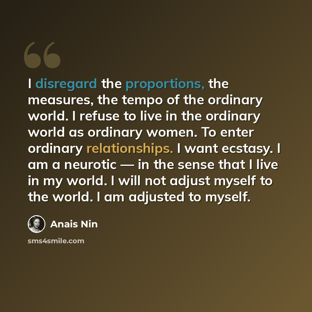 “I disregard the proportions, the measures, the tempo of the ordinary world. I refuse to live in the ordinary world as ordinary women. To enter ordinary relationships. I want ecstasy. I am a neurotic — in the sense that I live in my world. I will not adjust myself to the world. I am adjusted to…” quote by Anais Nin
