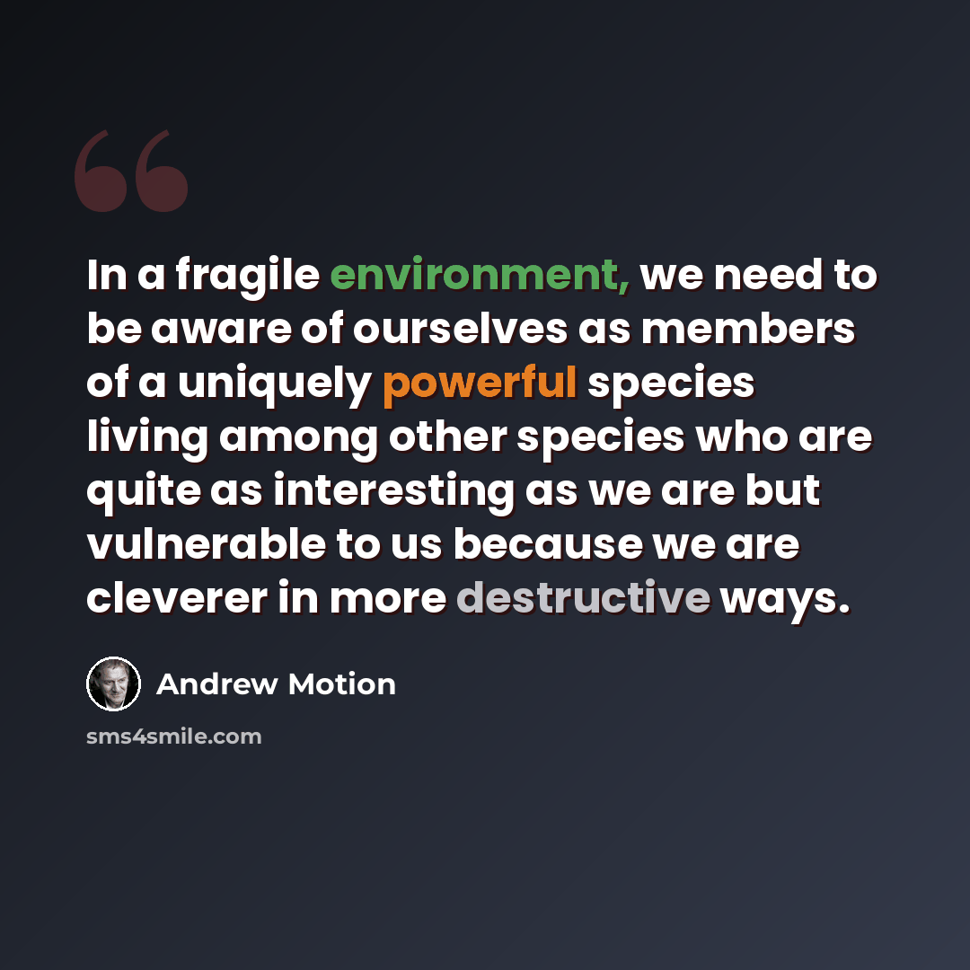 “In a fragile environment, we need to be aware of ourselves as members of a uniquely powerful species living among other species who are quite as interesting as we are but vulnerable to us because we are cleverer in more destructive ways.” quote by Andrew Motion